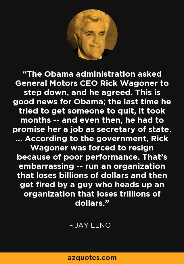 The Obama administration asked General Motors CEO Rick Wagoner to step down, and he agreed. This is good news for Obama; the last time he tried to get someone to quit, it took months -- and even then, he had to promise her a job as secretary of state. ... According to the government, Rick Wagoner was forced to resign because of poor performance. That's embarrassing -- run an organization that loses billions of dollars and then get fired by a guy who heads up an organization that loses trillions of dollars. - Jay Leno