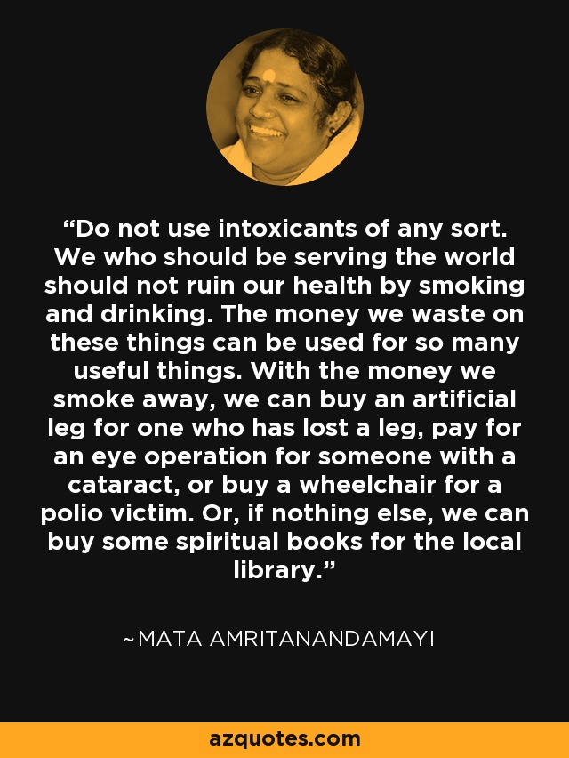 Do not use intoxicants of any sort. We who should be serving the world should not ruin our health by smoking and drinking. The money we waste on these things can be used for so many useful things. With the money we smoke away, we can buy an artificial leg for one who has lost a leg, pay for an eye operation for someone with a cataract, or buy a wheelchair for a polio victim. Or, if nothing else, we can buy some spiritual books for the local library. - Mata Amritanandamayi