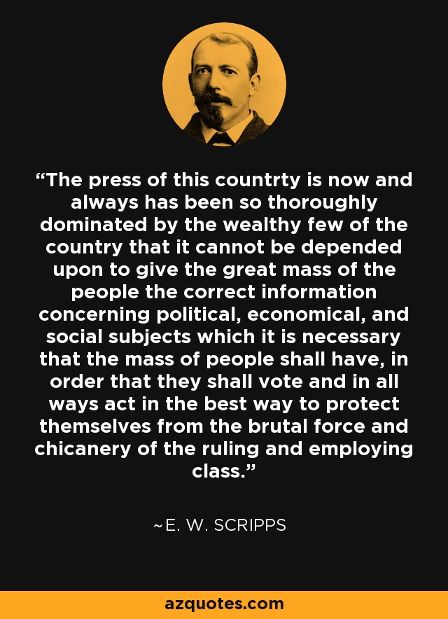 The press of this countrty is now and always has been so thoroughly dominated by the wealthy few of the country that it cannot be depended upon to give the great mass of the people the correct information concerning political, economical, and social subjects which it is necessary that the mass of people shall have, in order that they shall vote and in all ways act in the best way to protect themselves from the brutal force and chicanery of the ruling and employing class. - E. W. Scripps