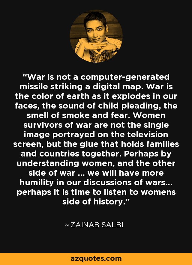 War is not a computer-generated missile striking a digital map. War is the color of earth as it explodes in our faces, the sound of child pleading, the smell of smoke and fear. Women survivors of war are not the single image portrayed on the television screen, but the glue that holds families and countries together. Perhaps by understanding women, and the other side of war ... we will have more humility in our discussions of wars... perhaps it is time to listen to womens side of history. - Zainab Salbi