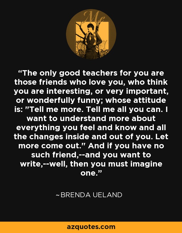 The only good teachers for you are those friends who love you, who think you are interesting, or very important, or wonderfully funny; whose attitude is: 