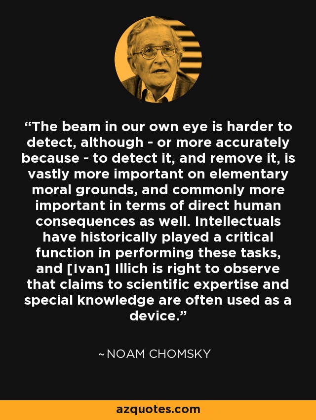 The beam in our own eye is harder to detect, although - or more accurately because - to detect it, and remove it, is vastly more important on elementary moral grounds, and commonly more important in terms of direct human consequences as well. Intellectuals have historically played a critical function in performing these tasks, and [Ivan] Illich is right to observe that claims to scientific expertise and special knowledge are often used as a device. - Noam Chomsky