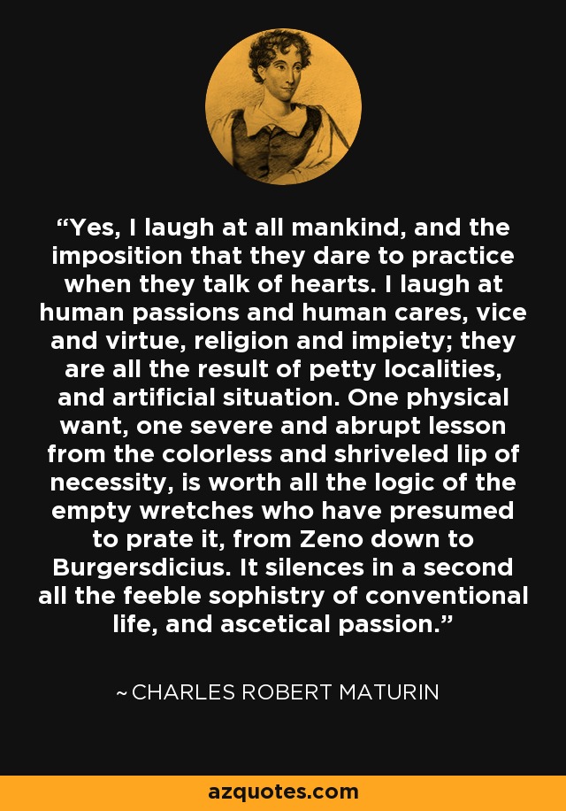 Yes, I laugh at all mankind, and the imposition that they dare to practice when they talk of hearts. I laugh at human passions and human cares, vice and virtue, religion and impiety; they are all the result of petty localities, and artificial situation. One physical want, one severe and abrupt lesson from the colorless and shriveled lip of necessity, is worth all the logic of the empty wretches who have presumed to prate it, from Zeno down to Burgersdicius. It silences in a second all the feeble sophistry of conventional life, and ascetical passion. - Charles Robert Maturin