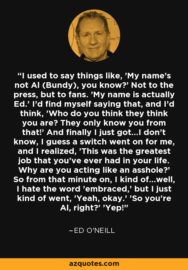 I used to say things like, 'My name's not Al (Bundy), you know?' Not to the press, but to fans. 'My name is actually Ed.' I'd find myself saying that, and I'd think, 'Who do you think they think you are? They only know you from that!' And finally I just got...I don't know, I guess a switch went on for me, and I realized, 'This was the greatest job that you've ever had in your life. Why are you acting like an asshole?' So from that minute on, I kind of...well, I hate the word 'embraced,' but I just kind of went, 'Yeah, okay.' 'So you're Al, right?' 'Yep!' - Ed O'Neill