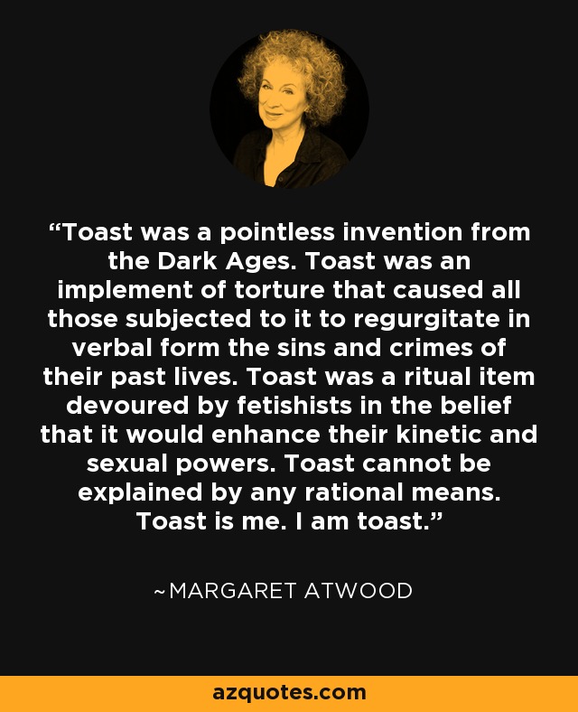 Toast was a pointless invention from the Dark Ages. Toast was an implement of torture that caused all those subjected to it to regurgitate in verbal form the sins and crimes of their past lives. Toast was a ritual item devoured by fetishists in the belief that it would enhance their kinetic and sexual powers. Toast cannot be explained by any rational means. Toast is me. I am toast. - Margaret Atwood