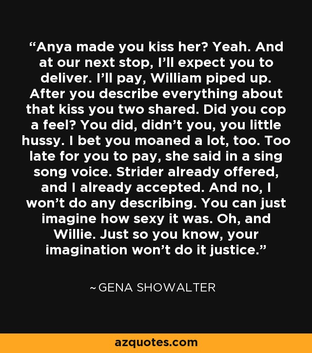 Anya made you kiss her? Yeah. And at our next stop, I'll expect you to deliver. I'll pay, William piped up. After you describe everything about that kiss you two shared. Did you cop a feel? You did, didn't you, you little hussy. I bet you moaned a lot, too. Too late for you to pay, she said in a sing song voice. Strider already offered, and I already accepted. And no, I won't do any describing. You can just imagine how sexy it was. Oh, and Willie. Just so you know, your imagination won't do it justice. - Gena Showalter