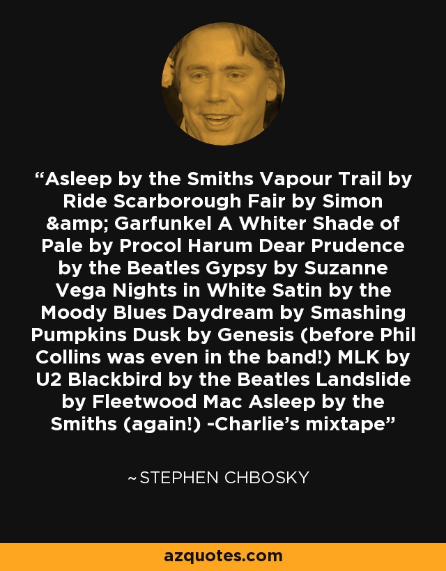 Asleep by the Smiths Vapour Trail by Ride Scarborough Fair by Simon & Garfunkel A Whiter Shade of Pale by Procol Harum Dear Prudence by the Beatles Gypsy by Suzanne Vega Nights in White Satin by the Moody Blues Daydream by Smashing Pumpkins Dusk by Genesis (before Phil Collins was even in the band!) MLK by U2 Blackbird by the Beatles Landslide by Fleetwood Mac Asleep by the Smiths (again!) -Charlie's mixtape - Stephen Chbosky