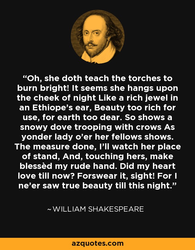 Oh, she doth teach the torches to burn bright! It seems she hangs upon the cheek of night Like a rich jewel in an Ethiope’s ear, Beauty too rich for use, for earth too dear. So shows a snowy dove trooping with crows As yonder lady o'er her fellows shows. The measure done, I’ll watch her place of stand, And, touching hers, make blessèd my rude hand. Did my heart love till now? Forswear it, sight! For I ne'er saw true beauty till this night. - William Shakespeare