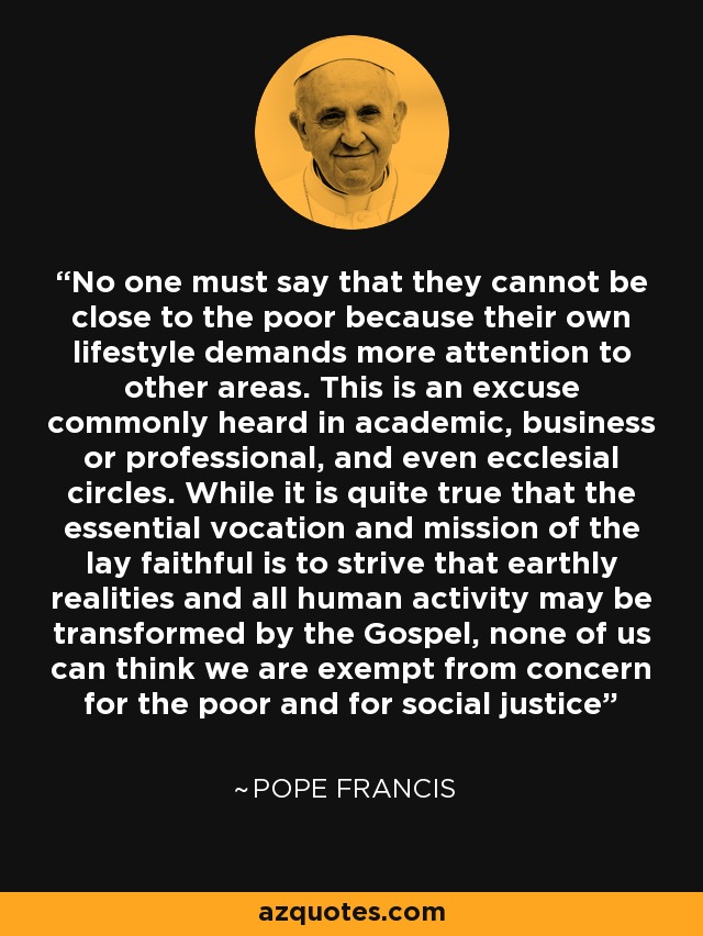 No one must say that they cannot be close to the poor because their own lifestyle demands more attention to other areas. This is an excuse commonly heard in academic, business or professional, and even ecclesial circles. While it is quite true that the essential vocation and mission of the lay faithful is to strive that earthly realities and all human activity may be transformed by the Gospel, none of us can think we are exempt from concern for the poor and for social justice - Pope Francis