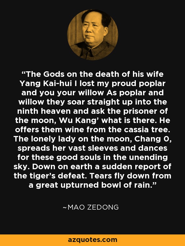 The Gods on the death of his wife Yang Kai-hui I lost my proud poplar and you your willow As poplar and willow they soar straight up into the ninth heaven and ask the prisoner of the moon, Wu Kang' what is there. He offers them wine from the cassia tree. The lonely lady on the moon, Chang 0, spreads her vast sleeves and dances for these good souls in the unending sky. Down on earth a sudden report of the tiger's defeat. Tears fly down from a great upturned bowl of rain. - Mao Zedong