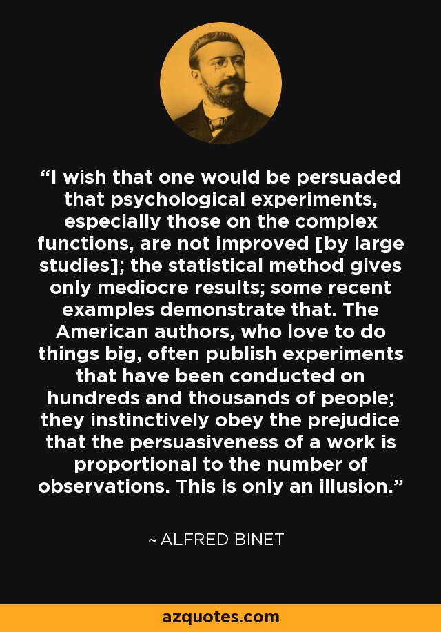 I wish that one would be persuaded that psychological experiments, especially those on the complex functions, are not improved [by large studies]; the statistical method gives only mediocre results; some recent examples demonstrate that. The American authors, who love to do things big, often publish experiments that have been conducted on hundreds and thousands of people; they instinctively obey the prejudice that the persuasiveness of a work is proportional to the number of observations. This is only an illusion. - Alfred Binet