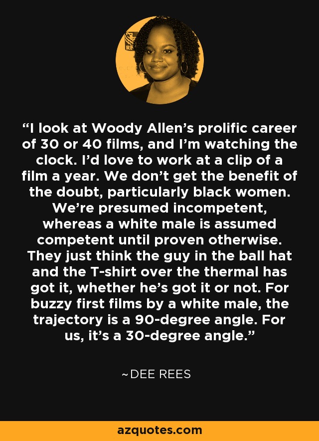 I look at Woody Allen's prolific career of 30 or 40 films, and I'm watching the clock. I'd love to work at a clip of a film a year. We don't get the benefit of the doubt, particularly black women. We're presumed incompetent, whereas a white male is assumed competent until proven otherwise. They just think the guy in the ball hat and the T-shirt over the thermal has got it, whether he's got it or not. For buzzy first films by a white male, the trajectory is a 90-degree angle. For us, it's a 30-degree angle. - Dee Rees