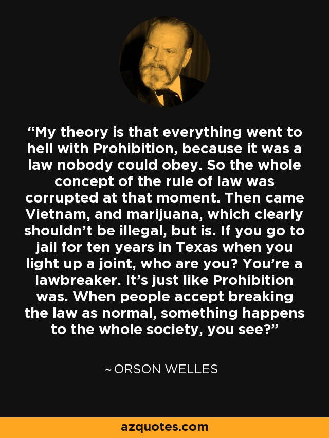 My theory is that everything went to hell with Prohibition, because it was a law nobody could obey. So the whole concept of the rule of law was corrupted at that moment. Then came Vietnam, and marijuana, which clearly shouldn't be illegal, but is. If you go to jail for ten years in Texas when you light up a joint, who are you? You're a lawbreaker. It's just like Prohibition was. When people accept breaking the law as normal, something happens to the whole society, you see? - Orson Welles