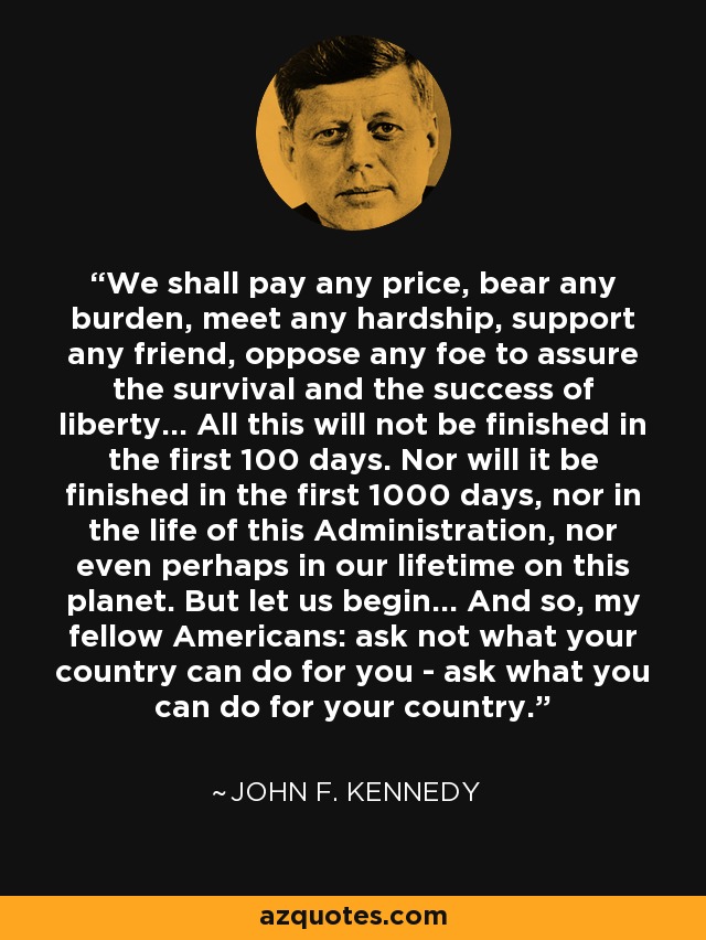 We shall pay any price, bear any burden, meet any hardship, support any friend, oppose any foe to assure the survival and the success of liberty... All this will not be finished in the first 100 days. Nor will it be finished in the first 1000 days, nor in the life of this Administration, nor even perhaps in our lifetime on this planet. But let us begin... And so, my fellow Americans: ask not what your country can do for you - ask what you can do for your country. - John F. Kennedy