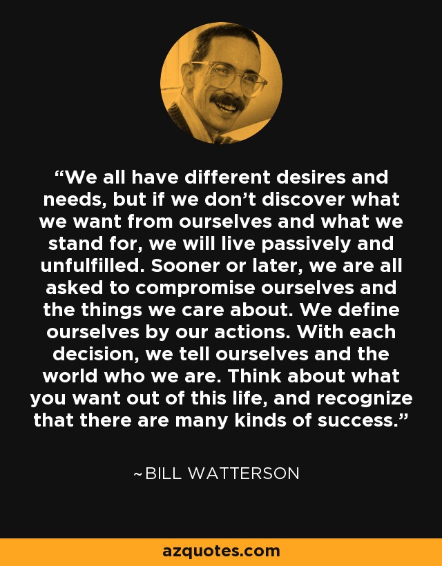 We all have different desires and needs, but if we don't discover what we want from ourselves and what we stand for, we will live passively and unfulfilled. Sooner or later, we are all asked to compromise ourselves and the things we care about. We define ourselves by our actions. With each decision, we tell ourselves and the world who we are. Think about what you want out of this life, and recognize that there are many kinds of success. - Bill Watterson