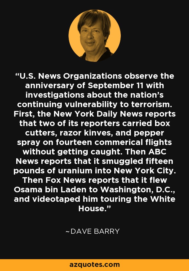 U.S. News Organizations observe the anniversary of September 11 with investigations about the nation's continuing vulnerability to terrorism. First, the New York Daily News reports that two of its reporters carried box cutters, razor kinves, and pepper spray on fourteen commerical flights without getting caught. Then ABC News reports that it smuggled fifteen pounds of uranium into New York City. Then Fox News reports that it flew Osama bin Laden to Washington, D.C., and videotaped him touring the White House. - Dave Barry