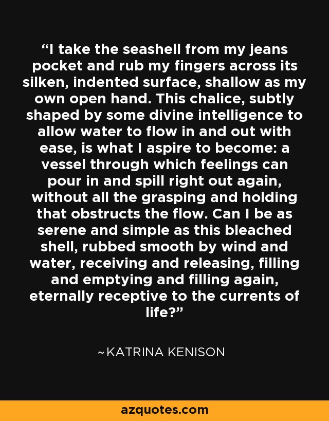 I take the seashell from my jeans pocket and rub my fingers across its silken, indented surface, shallow as my own open hand. This chalice, subtly shaped by some divine intelligence to allow water to flow in and out with ease, is what I aspire to become: a vessel through which feelings can pour in and spill right out again, without all the grasping and holding that obstructs the flow. Can I be as serene and simple as this bleached shell, rubbed smooth by wind and water, receiving and releasing, filling and emptying and filling again, eternally receptive to the currents of life? - Katrina Kenison