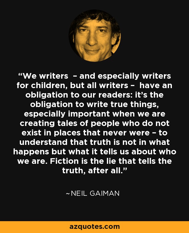 We writers – and especially writers for children, but all writers – have an obligation to our readers: it's the obligation to write true things, especially important when we are creating tales of people who do not exist in places that never were – to understand that truth is not in what happens but what it tells us about who we are. Fiction is the lie that tells the truth, after all. - Neil Gaiman