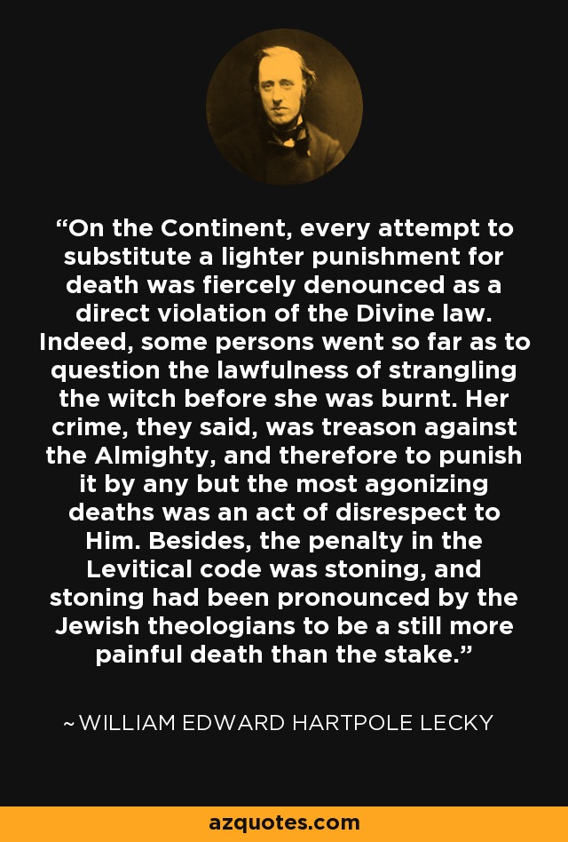 On the Continent, every attempt to substitute a lighter punishment for death was fiercely denounced as a direct violation of the Divine law. Indeed, some persons went so far as to question the lawfulness of strangling the witch before she was burnt. Her crime, they said, was treason against the Almighty, and therefore to punish it by any but the most agonizing deaths was an act of disrespect to Him. Besides, the penalty in the Levitical code was stoning, and stoning had been pronounced by the Jewish theologians to be a still more painful death than the stake. - William Edward Hartpole Lecky