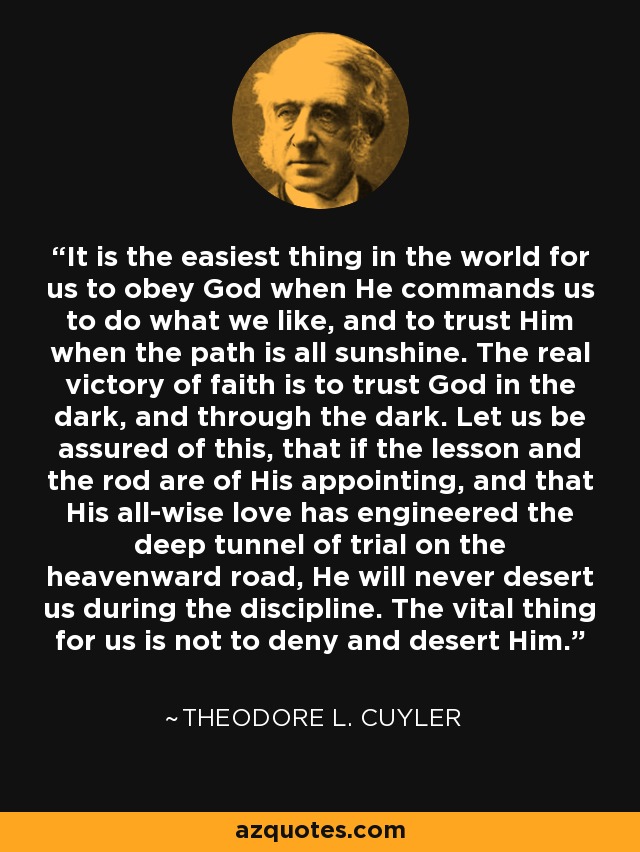 It is the easiest thing in the world for us to obey God when He commands us to do what we like, and to trust Him when the path is all sunshine. The real victory of faith is to trust God in the dark, and through the dark. Let us be assured of this, that if the lesson and the rod are of His appointing, and that His all-wise love has engineered the deep tunnel of trial on the heavenward road, He will never desert us during the discipline. The vital thing for us is not to deny and desert Him. - Theodore L. Cuyler