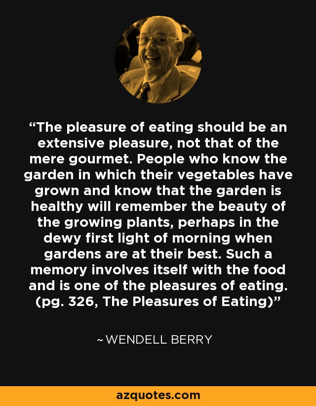 The pleasure of eating should be an extensive pleasure, not that of the mere gourmet. People who know the garden in which their vegetables have grown and know that the garden is healthy will remember the beauty of the growing plants, perhaps in the dewy first light of morning when gardens are at their best. Such a memory involves itself with the food and is one of the pleasures of eating. (pg. 326, The Pleasures of Eating) - Wendell Berry