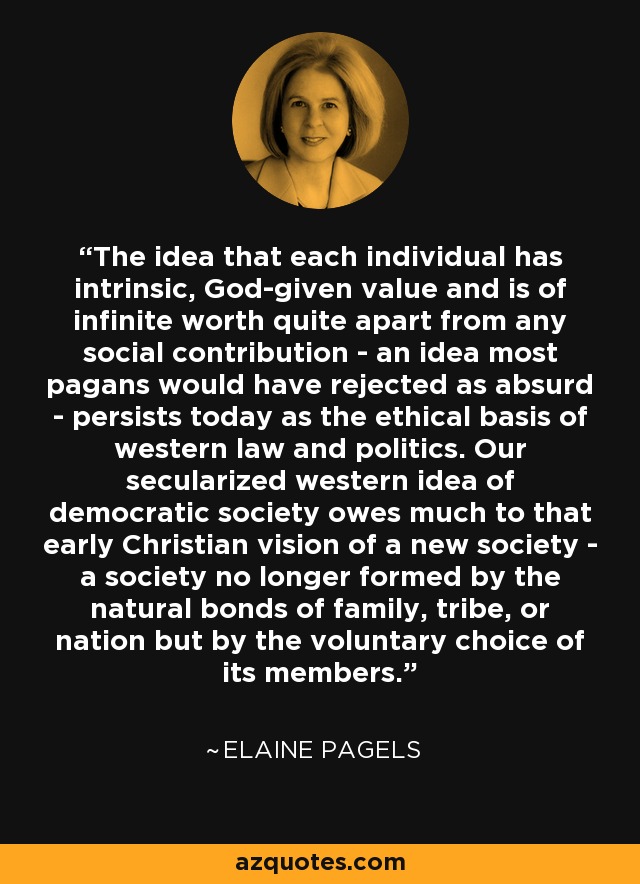 The idea that each individual has intrinsic, God-given value and is of infinite worth quite apart from any social contribution - an idea most pagans would have rejected as absurd - persists today as the ethical basis of western law and politics. Our secularized western idea of democratic society owes much to that early Christian vision of a new society - a society no longer formed by the natural bonds of family, tribe, or nation but by the voluntary choice of its members. - Elaine Pagels