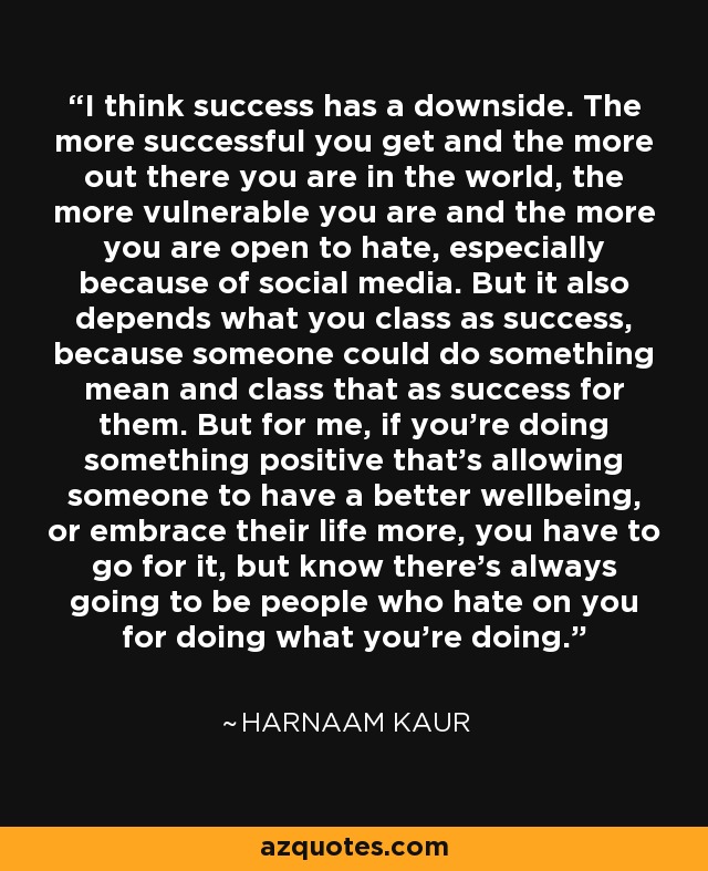 I think success has a downside. The more successful you get and the more out there you are in the world, the more vulnerable you are and the more you are open to hate, especially because of social media. But it also depends what you class as success, because someone could do something mean and class that as success for them. But for me, if you're doing something positive that's allowing someone to have a better wellbeing, or embrace their life more, you have to go for it, but know there's always going to be people who hate on you for doing what you're doing. - Harnaam Kaur