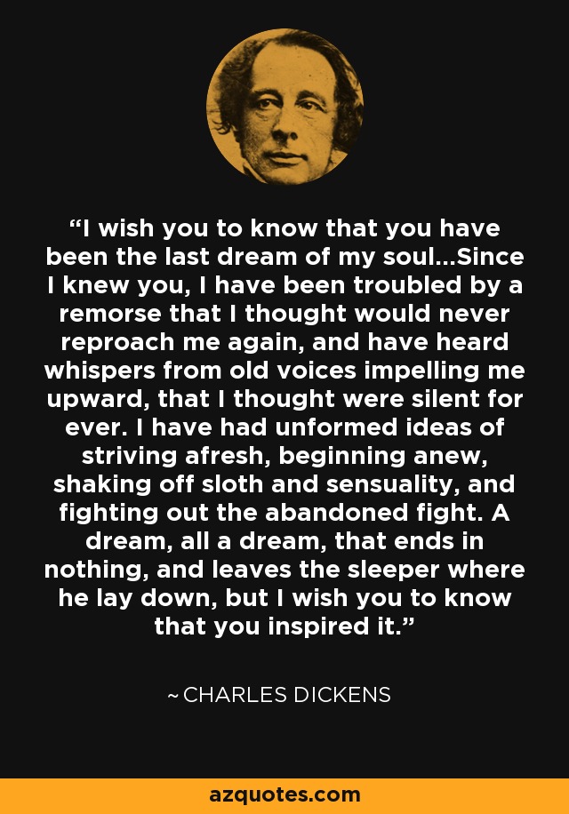 I wish you to know that you have been the last dream of my soul...Since I knew you, I have been troubled by a remorse that I thought would never reproach me again, and have heard whispers from old voices impelling me upward, that I thought were silent for ever. I have had unformed ideas of striving afresh, beginning anew, shaking off sloth and sensuality, and fighting out the abandoned fight. A dream, all a dream, that ends in nothing, and leaves the sleeper where he lay down, but I wish you to know that you inspired it. - Charles Dickens