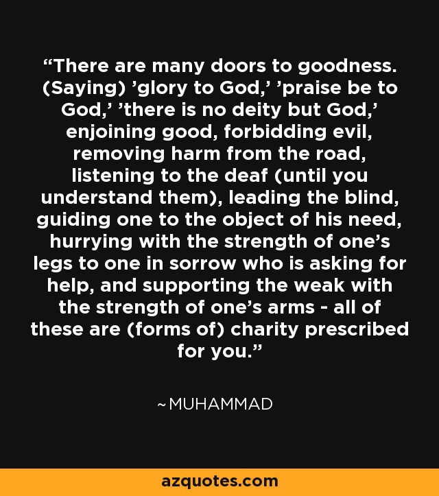 There are many doors to goodness. (Saying) 'glory to God,' 'praise be to God,' 'there is no deity but God,' enjoining good, forbidding evil, removing harm from the road, listening to the deaf (until you understand them), leading the blind, guiding one to the object of his need, hurrying with the strength of one's legs to one in sorrow who is asking for help, and supporting the weak with the strength of one's arms - all of these are (forms of) charity prescribed for you. - Muhammad