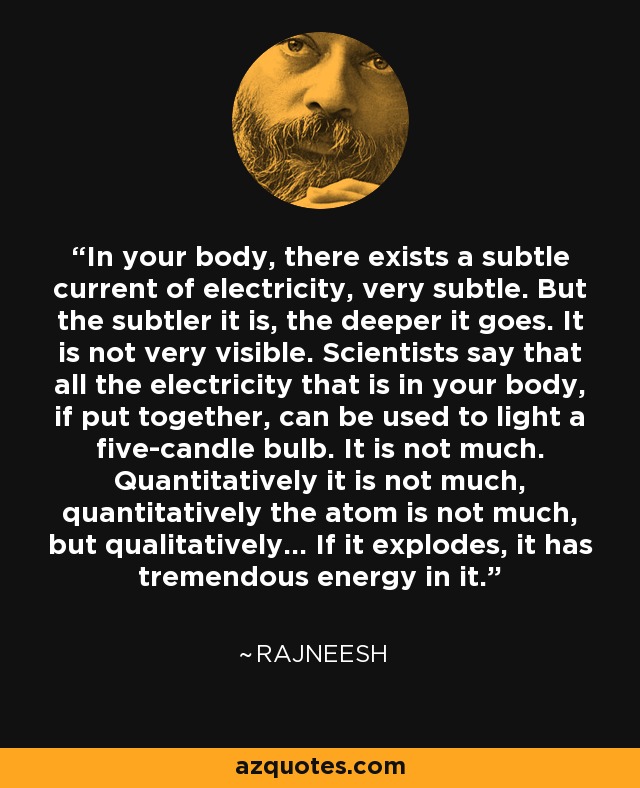 In your body, there exists a subtle current of electricity, very subtle. But the subtler it is, the deeper it goes. It is not very visible. Scientists say that all the electricity that is in your body, if put together, can be used to light a five-candle bulb. It is not much. Quantitatively it is not much, quantitatively the atom is not much, but qualitatively... If it explodes, it has tremendous energy in it. - Rajneesh