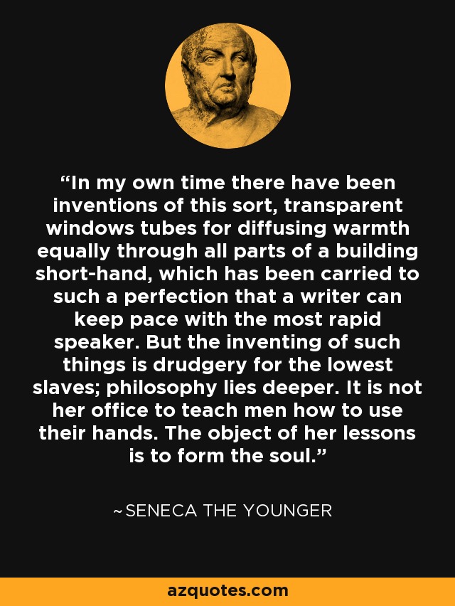 In my own time there have been inventions of this sort, transparent windows tubes for diffusing warmth equally through all parts of a building short-hand, which has been carried to such a perfection that a writer can keep pace with the most rapid speaker. But the inventing of such things is drudgery for the lowest slaves; philosophy lies deeper. It is not her office to teach men how to use their hands. The object of her lessons is to form the soul. - Seneca the Younger