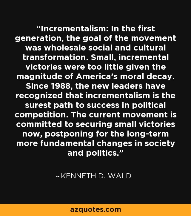 Incrementalism: In the first generation, the goal of the movement was wholesale social and cultural transformation. Small, incremental victories were too little given the magnitude of America's moral decay. Since 1988, the new leaders have recognized that incrementalism is the surest path to success in political competition. The current movement is committed to securing small victories now, postponing for the long-term more fundamental changes in society and politics. - Kenneth D. Wald