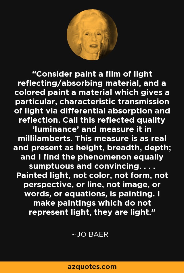 Consider paint a film of light reflecting/absorbing material, and a colored paint a material which gives a particular, characteristic transmission of light via differential absorption and reflection. Call this reflected quality 'luminance' and measure it in millilamberts. This measure is as real and present as height, breadth, depth; and I find the phenomenon equally sumptuous and convincing. . . . Painted light, not color, not form, not perspective, or line, not image, or words, or equations, is painting. I make paintings which do not represent light, they are light. - Jo Baer