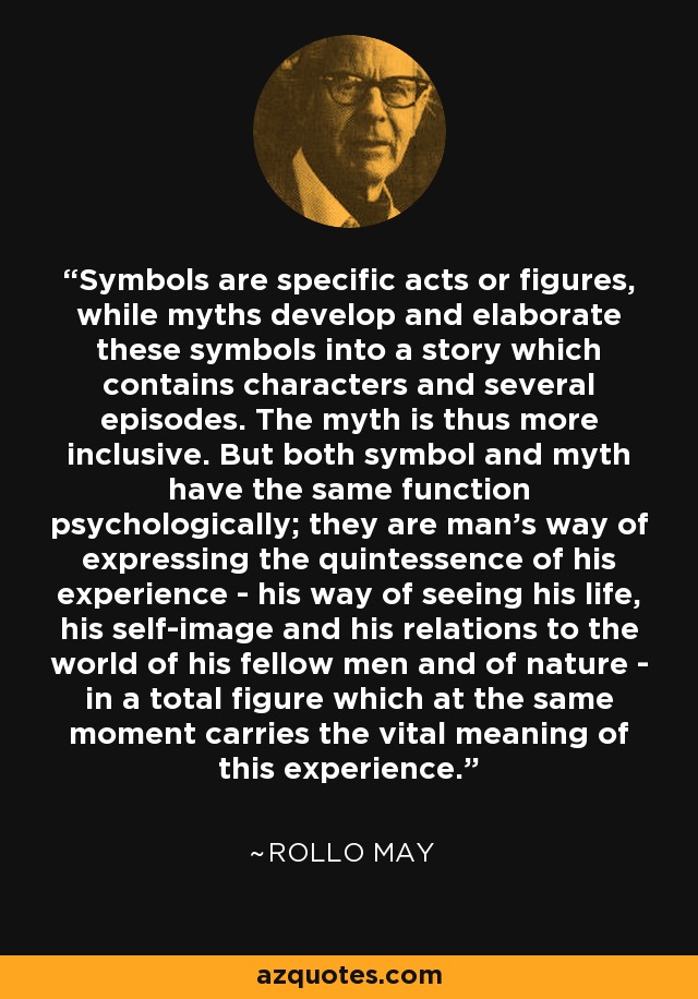 Symbols are specific acts or figures, while myths develop and elaborate these symbols into a story which contains characters and several episodes. The myth is thus more inclusive. But both symbol and myth have the same function psychologically; they are man's way of expressing the quintessence of his experience - his way of seeing his life, his self-image and his relations to the world of his fellow men and of nature - in a total figure which at the same moment carries the vital meaning of this experience. - Rollo May