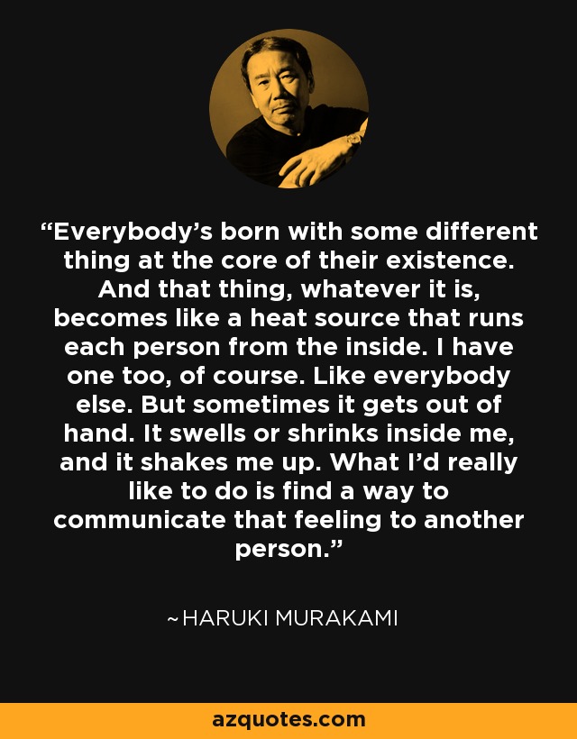 Everybody's born with some different thing at the core of their existence. And that thing, whatever it is, becomes like a heat source that runs each person from the inside. I have one too, of course. Like everybody else. But sometimes it gets out of hand. It swells or shrinks inside me, and it shakes me up. What I'd really like to do is find a way to communicate that feeling to another person. - Haruki Murakami