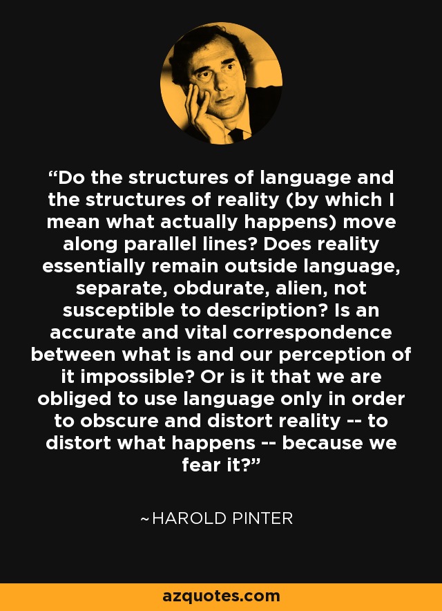 Do the structures of language and the structures of reality (by which I mean what actually happens) move along parallel lines? Does reality essentially remain outside language, separate, obdurate, alien, not susceptible to description? Is an accurate and vital correspondence between what is and our perception of it impossible? Or is it that we are obliged to use language only in order to obscure and distort reality -- to distort what happens -- because we fear it? - Harold Pinter