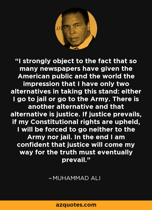I strongly object to the fact that so many newspapers have given the American public and the world the impression that I have only two alternatives in taking this stand: either I go to jail or go to the Army. There is another alternative and that alternative is justice. If justice prevails, if my Constitutional rights are upheld, I will be forced to go neither to the Army nor jail. In the end I am confident that justice will come my way for the truth must eventually prevail. - Muhammad Ali
