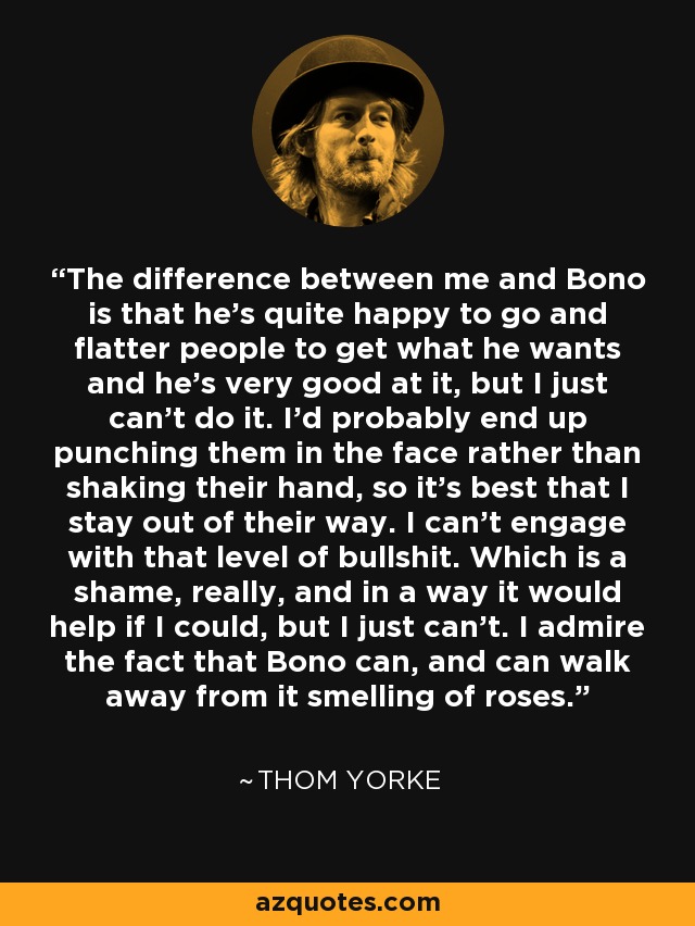 The difference between me and Bono is that he's quite happy to go and flatter people to get what he wants and he's very good at it, but I just can't do it. I'd probably end up punching them in the face rather than shaking their hand, so it's best that I stay out of their way. I can't engage with that level of bullshit. Which is a shame, really, and in a way it would help if I could, but I just can't. I admire the fact that Bono can, and can walk away from it smelling of roses. - Thom Yorke