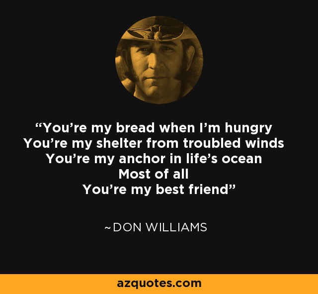 You're my bread when I'm hungry You're my shelter from troubled winds You're my anchor in life's ocean Most of all You're my best friend - Don Williams