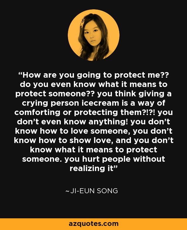 How are you going to protect me?? do you even know what it means to protect someone?? you think giving a crying person icecream is a way of comforting or protecting them?!?! you don't even know anything! you don't know how to love someone, you don't know how to show love, and you don't know what it means to protect someone. you hurt people without realizing it - Ji-Eun Song