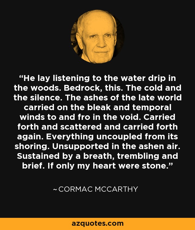 He lay listening to the water drip in the woods. Bedrock, this. The cold and the silence. The ashes of the late world carried on the bleak and temporal winds to and fro in the void. Carried forth and scattered and carried forth again. Everything uncoupled from its shoring. Unsupported in the ashen air. Sustained by a breath, trembling and brief. If only my heart were stone. - Cormac McCarthy