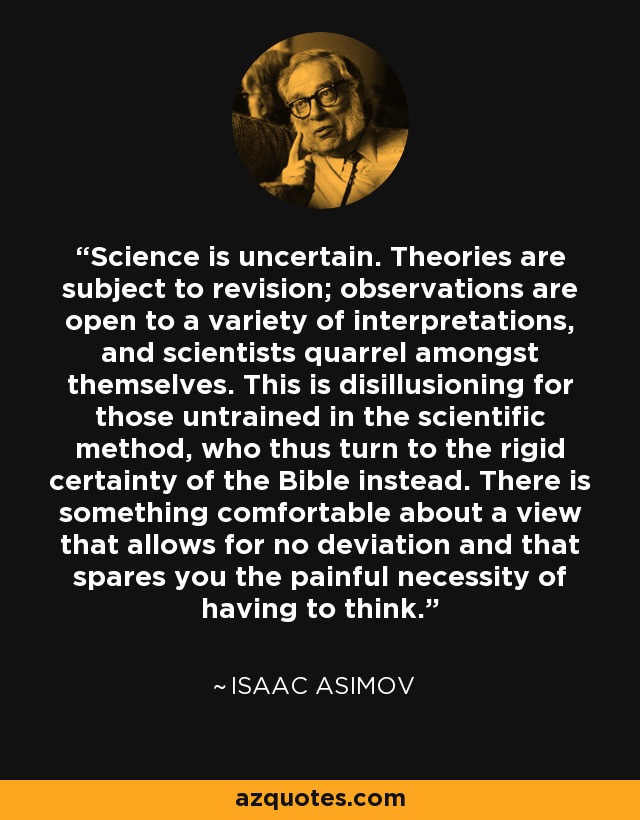 Science is uncertain. Theories are subject to revision; observations are open to a variety of interpretations, and scientists quarrel amongst themselves. This is disillusioning for those untrained in the scientific method, who thus turn to the rigid certainty of the Bible instead. There is something comfortable about a view that allows for no deviation and that spares you the painful necessity of having to think. - Isaac Asimov
