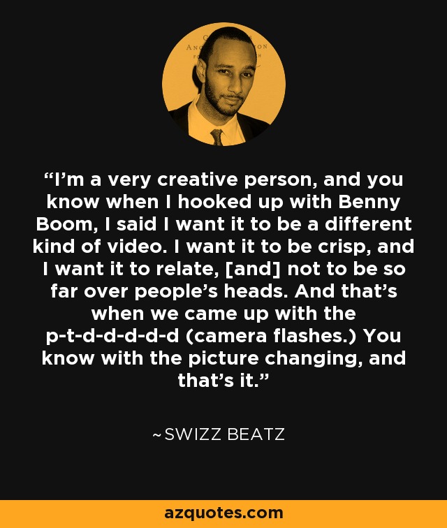 I'm a very creative person, and you know when I hooked up with Benny Boom, I said I want it to be a different kind of video. I want it to be crisp, and I want it to relate, [and] not to be so far over people's heads. And that's when we came up with the p-t-d-d-d-d-d (camera flashes.) You know with the picture changing, and that's it. - Swizz Beatz