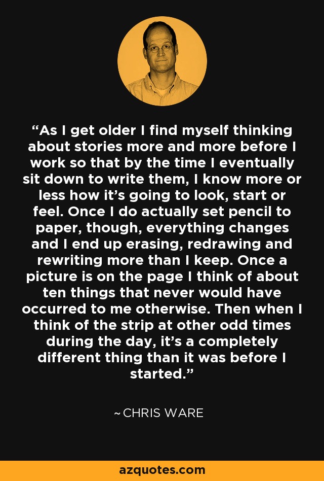 As I get older I find myself thinking about stories more and more before I work so that by the time I eventually sit down to write them, I know more or less how it's going to look, start or feel. Once I do actually set pencil to paper, though, everything changes and I end up erasing, redrawing and rewriting more than I keep. Once a picture is on the page I think of about ten things that never would have occurred to me otherwise. Then when I think of the strip at other odd times during the day, it's a completely different thing than it was before I started. - Chris Ware