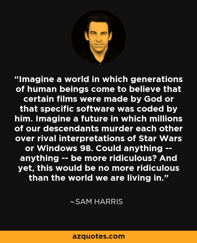 Imagine a world in which generations of human beings come to believe that certain films were made by God or that specific software was coded by him. Imagine a future in which millions of our descendants murder each other over rival interpretations of Star Wars or Windows 98. Could anything -- anything -- be more ridiculous? And yet, this would be no more ridiculous than the world we are living in. - Sam Harris