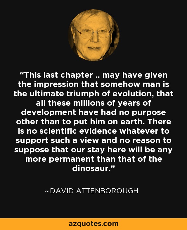 This last chapter .. may have given the impression that somehow man is the ultimate triumph of evolution, that all these millions of years of development have had no purpose other than to put him on earth. There is no scientific evidence whatever to support such a view and no reason to suppose that our stay here will be any more permanent than that of the dinosaur. - David Attenborough