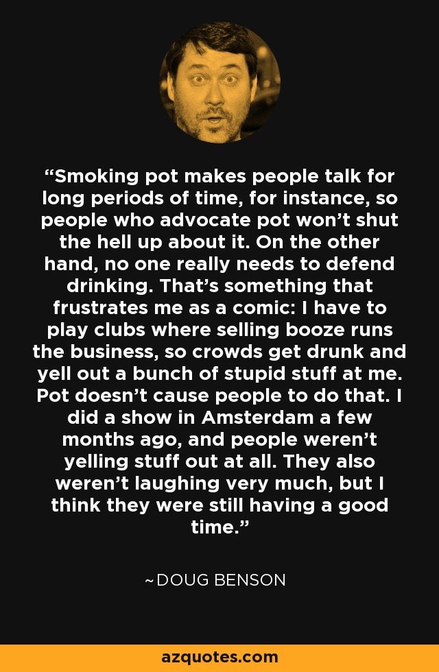 Smoking pot makes people talk for long periods of time, for instance, so people who advocate pot won't shut the hell up about it. On the other hand, no one really needs to defend drinking. That's something that frustrates me as a comic: I have to play clubs where selling booze runs the business, so crowds get drunk and yell out a bunch of stupid stuff at me. Pot doesn't cause people to do that. I did a show in Amsterdam a few months ago, and people weren't yelling stuff out at all. They also weren't laughing very much, but I think they were still having a good time. - Doug Benson