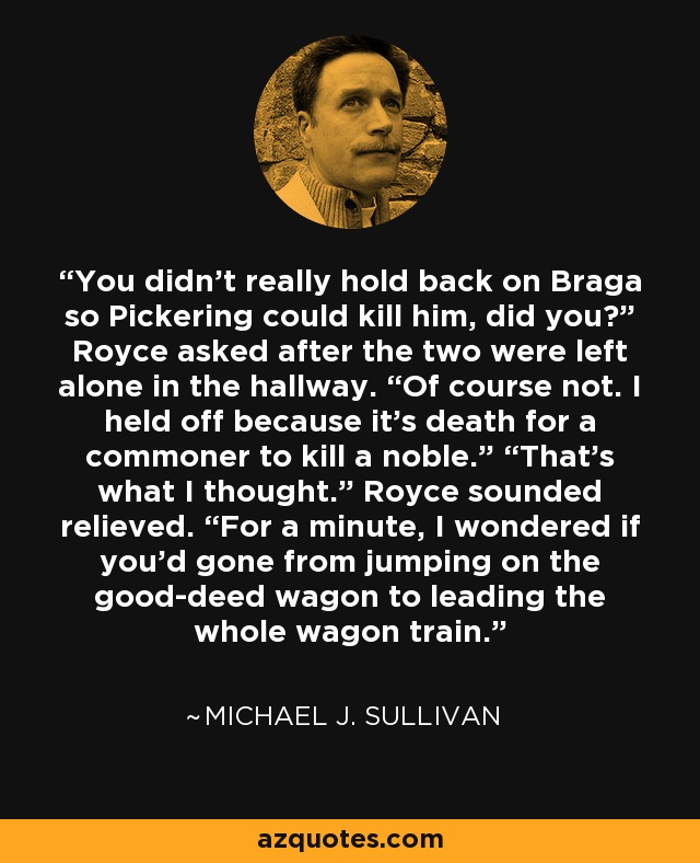 You didn’t really hold back on Braga so Pickering could kill him, did you?” Royce asked after the two were left alone in the hallway. “Of course not. I held off because it’s death for a commoner to kill a noble.” “That’s what I thought.” Royce sounded relieved. “For a minute, I wondered if you’d gone from jumping on the good-deed wagon to leading the whole wagon train. - Michael J. Sullivan