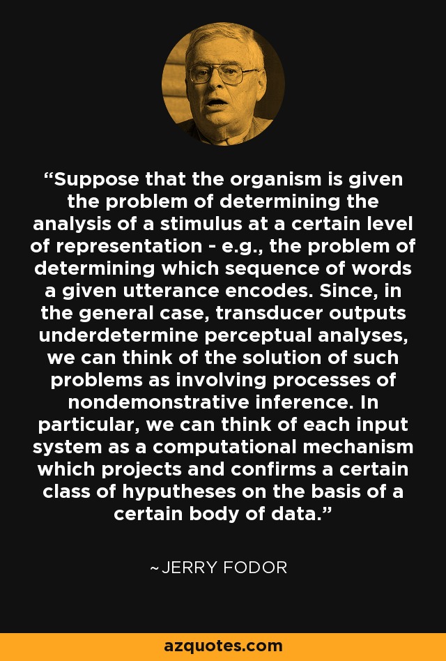 Suppose that the organism is given the problem of determining the analysis of a stimulus at a certain level of representation - e.g., the problem of determining which sequence of words a given utterance encodes. Since, in the general case, transducer outputs underdetermine perceptual analyses, we can think of the solution of such problems as involving processes of nondemonstrative inference. In particular, we can think of each input system as a computational mechanism which projects and confirms a certain class of hyputheses on the basis of a certain body of data. - Jerry Fodor