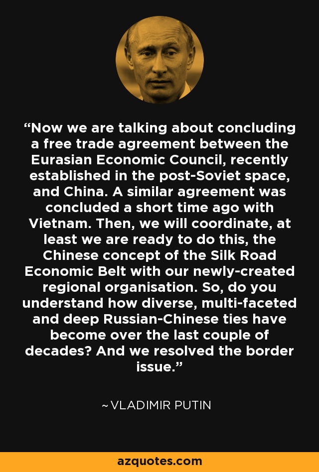 Now we are talking about concluding a free trade agreement between the Eurasian Economic Council, recently established in the post-Soviet space, and China. A similar agreement was concluded a short time ago with Vietnam. Then, we will coordinate, at least we are ready to do this, the Chinese concept of the Silk Road Economic Belt with our newly-created regional organisation. So, do you understand how diverse, multi-faceted and deep Russian-Chinese ties have become over the last couple of decades? And we resolved the border issue. - Vladimir Putin